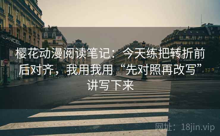 樱花动漫阅读笔记：今天练把转折前后对齐，我用我用“先对照再改写”讲写下来