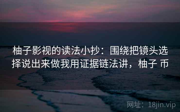 柚子影视的读法小抄：围绕把镜头选择说出来做我用证据链法讲，柚子 币