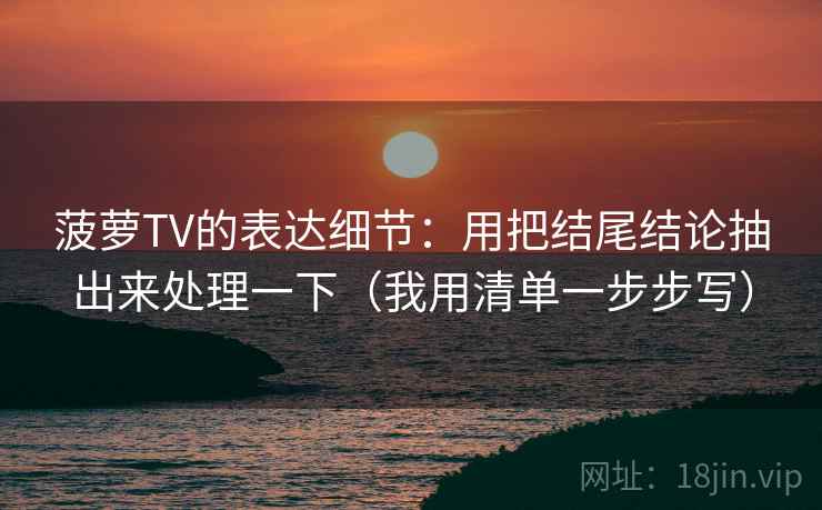 菠萝TV的表达细节：用把结尾结论抽出来处理一下（我用清单一步步写）