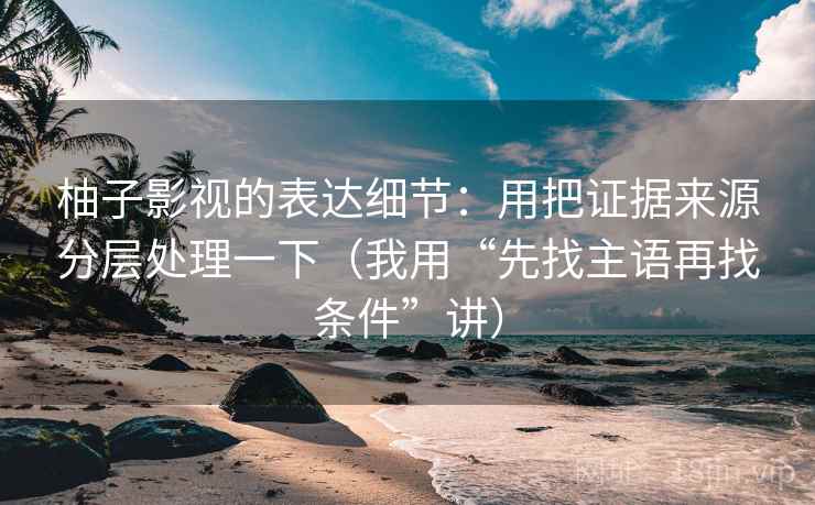 柚子影视的表达细节：用把证据来源分层处理一下（我用“先找主语再找条件”讲）