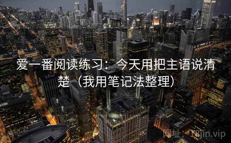 爱一番阅读练习：今天用把主语说清楚（我用笔记法整理）