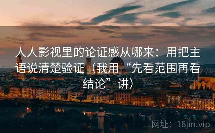 人人影视里的论证感从哪来：用把主语说清楚验证（我用“先看范围再看结论”讲）