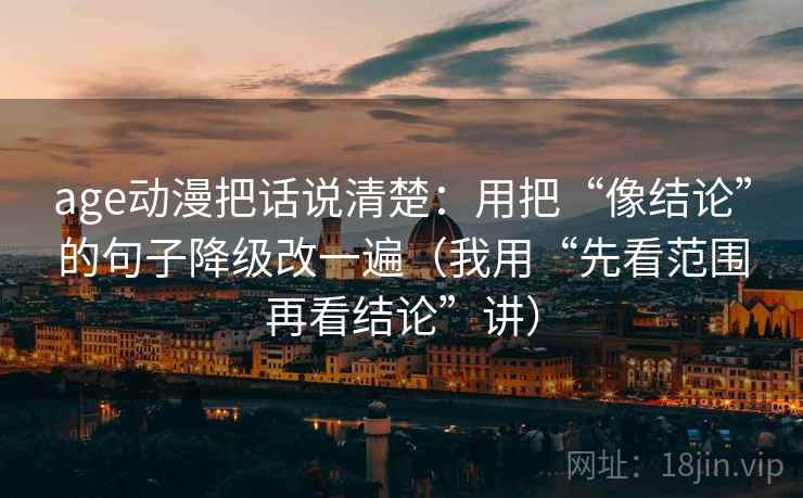 age动漫把话说清楚：用把“像结论”的句子降级改一遍（我用“先看范围再看结论”讲）