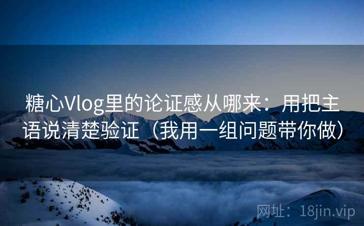 糖心Vlog里的论证感从哪来：用把主语说清楚验证（我用一组问题带你做）