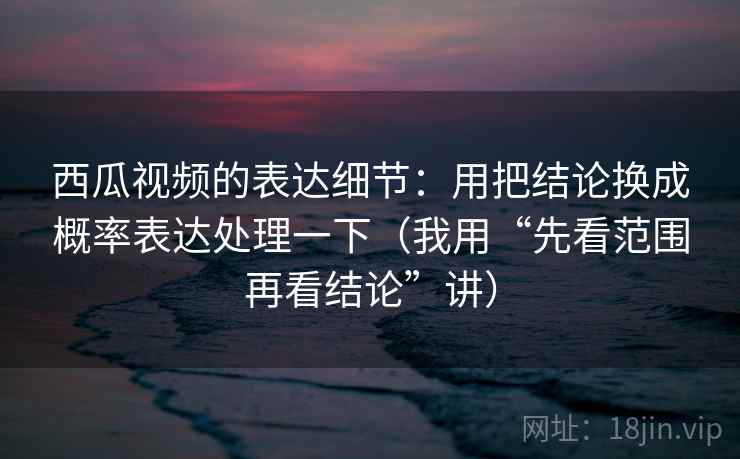 西瓜视频的表达细节：用把结论换成概率表达处理一下（我用“先看范围再看结论”讲）