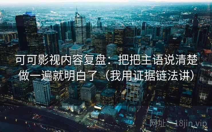 可可影视内容复盘：把把主语说清楚做一遍就明白了（我用证据链法讲）