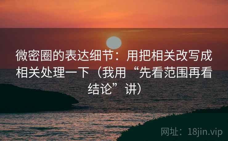 微密圈的表达细节：用把相关改写成相关处理一下（我用“先看范围再看结论”讲）